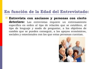 En función de la Edad del Entrevistado:
 Entrevista con ancianos y personas con cierto
deterioro: Las entrevistas requiere un entrenamiento
específico en orden al tipo de relación que se establece, al
tipo de lenguaje y modo de preguntar, a los objetivos de
cambio que se pueden conseguir, a los apoyos económicos,
sociales y emocionales con los que estas personas cuentan.
 