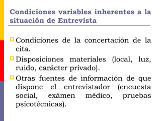 Condiciones variables inherentes a la
situación de Entrevista
 Condiciones de la concertación de la
cita.
 Disposiciones materiales (local, luz,
ruido, carácter privado).
 Otras fuentes de información de que
dispone el entrevistador (encuesta
social, exámen médico, pruebas
psicotécnicas).
 