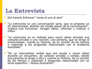La Entrevista
 Del francés Entrevoir “verse el uno al otro”
 “La entrevista es una conversación seria, que se propone un
fin determinado, distinto del simple placer de la conversación”.
Implica tres funciones: recoger datos, informar y motivar o
influir.
 “La entrevista es un método para reunir datos durante una
consulta privada o una reunión; una persona, que se dirige al
entrevistador, cuenta su historia, da su versión de los hechos
o responde a las preguntas relacionadas con el problema
estudiado”.
 “Es un intercambio verbal que nos ayuda a reunir datos
durante un encuentro, de carácter privado y cordial, donde
una persona se dirige a otra y cuenta su historia, da su versión
de los hechos y responde a preguntas relacionadas con un
tema específico : Mutua Ilustración”.
 