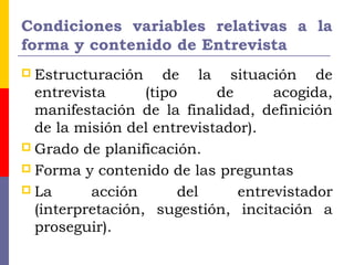 Condiciones variables relativas a la
forma y contenido de Entrevista
 Estructuración de la situación de
entrevista (tipo de acogida,
manifestación de la finalidad, definición
de la misión del entrevistador).
 Grado de planificación.
 Forma y contenido de las preguntas
 La acción del entrevistador
(interpretación, sugestión, incitación a
proseguir).
 