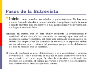 Pasos de la Entrevista
 Inicio: Aquí suceden los saludos y presentaciones. No hay una
manera única de abordar a un entrevistado. Hay quién extiende la mano
y saluda mientras dice su nombre, y hay quien saluda y se presenta sin
dar lugar al contacto físico.
Teniendo en cuenta que en este primer momento la preocupación y
ansiedad del entrevistado son elevadas, se aconseja que una actitud
acogedora, cálida y empática, así como una adecuada comunicación no
verbal. Son importantes las formulas de cortesía y la expresión verbal
en las primeras intervenciones del psicólogo porque serán definitorias
del tipo de relación que se establece.
El clima de confianza va a ser determinante y va a condicionar el proceso
de entrevista. Tras el momento de saludos se toma asiento o se indica al
entrevistado cuál es el suyo. Se abre la entrevista clarificando los
objetivos de la misma, el tiempo que vamos a invertir y el conocimiento
que tenemos de su demanda (en caso clínico).
 