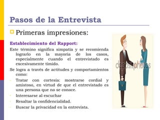 Pasos de la Entrevista
 Primeras impresiones:
Establecimiento del Rapport:
Este término significa simpatía y se recomienda
lograrlo en la mayoría de los casos,
especialmente cuando el entrevistado es
excesivamente tímido.
Se logra a través de actitudes y comportamientos
como:
- Tratar con cortesía: mostrarse cordial y
amistoso, en virtud de que el entrevistado es
una persona que no se conoce.
- Interesarse al escuchar
- Resaltar la confidencialidad.
- Buscar la privacidad en la entrevista.
 