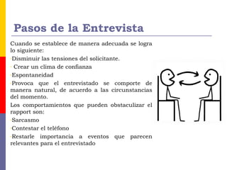 Pasos de la Entrevista
Cuando se establece de manera adecuada se logra
lo siguiente:
-Disminuir las tensiones del solicitante.
- Crear un clima de confianza
-Espontaneidad
-Provoca que el entrevistado se comporte de
manera natural, de acuerdo a las circunstancias
del momento.
Los comportamientos que pueden obstaculizar el
rapport son:
-Sarcasmo
-Contestar el teléfono
-Restarle importancia a eventos que parecen
relevantes para el entrevistado
 