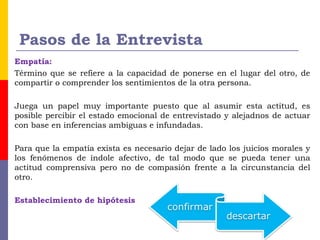 Pasos de la Entrevista
Empatía:
Término que se refiere a la capacidad de ponerse en el lugar del otro, de
compartir o comprender los sentimientos de la otra persona.
Juega un papel muy importante puesto que al asumir esta actitud, es
posible percibir el estado emocional de entrevistado y alejadnos de actuar
con base en inferencias ambiguas e infundadas.
Para que la empatía exista es necesario dejar de lado los juicios morales y
los fenómenos de índole afectivo, de tal modo que se pueda tener una
actitud comprensiva pero no de compasión frente a la circunstancia del
otro. 
Establecimiento de hipótesis
 