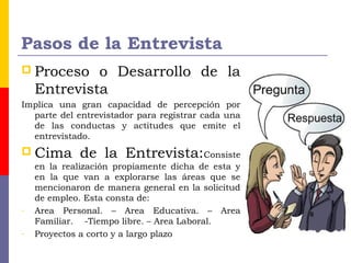 Pasos de la Entrevista
 Proceso o Desarrollo de la
Entrevista
Implica una gran capacidad de percepción por
parte del entrevistador para registrar cada una
de las conductas y actitudes que emite el
entrevistado.
 Cima de la Entrevista:Consiste
en la realización propiamente dicha de esta y
en la que van a explorarse las áreas que se
mencionaron de manera general en la solicitud
de empleo. Esta consta de:
- Area Personal. – Area Educativa. – Area
Familiar. -Tiempo libre. – Area Laboral.
- Proyectos a corto y a largo plazo
 