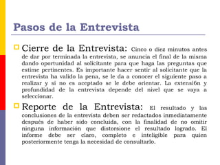 Pasos de la Entrevista
 Cierre de la Entrevista: Cinco o diez minutos antes
de dar por terminada la entrevista, se anuncia el final de la misma
dando oportunidad al solicitante para que haga las preguntas que
estime pertinentes. Es importante hacer sentir al solicitante que la
entrevista ha valido la pena, se le da a conocer el siguiente paso a
realizar y si no es aceptado se le debe orientar. La extensi6n y
profundidad de la entrevista depende del nivel que se vaya a
seleccionar.
 Reporte de la Entrevista: El resultado y las
conclusiones de la entrevista deben ser redactados inmediatamente
después de haber sido concluida, con la finalidad de no omitir
ninguna información que distorsione el resultado logrado. El
informe debe ser claro, completo e inteligible para quien
posteriormente tenga la necesidad de consultarlo.
 