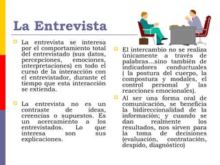 La Entrevista
 La entrevista se interesa
por el comportamiento total
del entrevistado (sus datos,
percepciones, emociones,
interpretaciones) en todo el
curso de la interacción con
el entrevistador, durante el
tiempo que esta interacción
se extienda.
 La entrevista no es un
contraste de ideas,
creencias o supuestos. Es
un acercamiento a los
entrevistados. Lo que
interesa son sus
explicaciones.
 El intercambio no se realiza
únicamente a través de
palabras…sino también de
indicadores conductuales
( la postura del cuerpo, la
compostura y modales, el
control personal y las
reacciones emocionales).
 Al ser una forma oral de
comunicación, se beneficia
la bidireccionalidad de la
información; y cuando se
dan realmente los
resultados, nos sirven para
la toma de decisiones
(evaluación, contratación,
despido, diagnóstico)
 