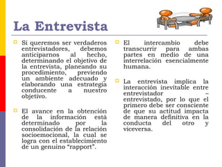 La Entrevista
 Si queremos ser verdaderos
entrevistadores, debemos
anticiparnos al hecho,
determinando el objetivo de
la entrevista, planeando su
procedimiento, previendo
un ambiente adecuado y
elaborando una estrategia
conducente a nuestro
objetivo.
 El avance en la obtención
de la información está
determinado por la
consolidación de la relación
socioemocional, la cual se
logra con el establecimiento
de un genuino “rapport”.
 El intercambio debe
transcurrir para ambas
partes en medio de una
interrelación esencialmente
humana.
 La entrevista implica la
interacción inevitable entre
entrevistador –
entrevistado, por lo que el
primero debe ser consciente
de que su actitud impacta
de manera definitiva en la
conducta del otro y
viceversa.
 