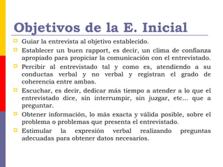 Objetivos de la E. Inicial
 Guiar la entrevista al objetivo establecido.
 Establecer un buen rapport, es decir, un clima de confianza
apropiado para propiciar la comunicación con el entrevistado.
 Percibir al entrevistado tal y como es, atendiendo a su
conductas verbal y no verbal y registran el grado de
coherencia entre ambas.
 Escuchar, es decir, dedicar más tiempo a atender a lo que el
entrevistado dice, sin interrumpir, sin juzgar, etc... que a
preguntar.
 Obtener información, lo más exacta y válida posible, sobre el
problema o problemas que presenta el entrevistado.
 Estimular la expresión verbal realizando preguntas
adecuadas para obtener datos necesarios.
 
