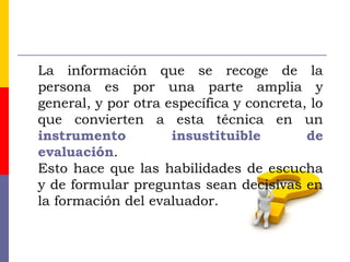 La información que se recoge de la
persona es por una parte amplia y
general, y por otra específica y concreta, lo
que convierten a esta técnica en un
instrumento insustituible de
evaluación.
Esto hace que las habilidades de escucha
y de formular preguntas sean decisivas en
la formación del evaluador.
 