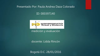 Presentado Por: Paula Andrea Daza Colorado
ID: 000397140
medición y evaluación
docente: Lidda Rincón
Bogotá D.C. 28/01/2016
 