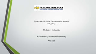 Presentado Por: Gilber German Gomez Moreno
I.D. 371155
Medición y Evaluación
Actividad No. 3: Presentación semana 3
Año 2016
 