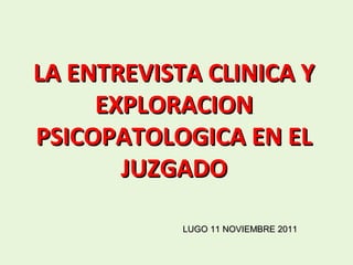 LA ENTREVISTA CLINICA Y
     EXPLORACION
PSICOPATOLOGICA EN EL
       JUZGADO

            LUGO 11 NOVIEMBRE 2011
 