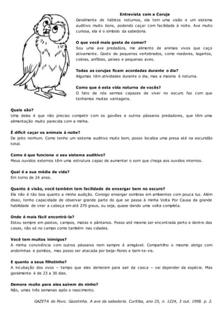 Entrevista com a Coruja
Geralmente de hábitos noturnos, ela tem uma visão e um sistema
auditivo muito bons, podendo caçar com facilidade à noite. Ave muito
curiosa, ela é o símbolo da sabedoria.
O que você mais gosta de comer?
Sou uma ave predadora, me alimento de animais vivos que caço
ativamente. Gosto de pequenos vertebrados, como roedores, lagartos,
cobras, anfíbios, peixes e pequenas aves.
Todas as corujas ficam acordadas durante o dia?
Algumas têm atividades durante o dia, mas a maioria é noturna.
Como que é esta vida noturna de vocês?
O fato de nós sermos capazes de viver no escuro faz com que
tenhamos muitas vantagens.
Quais são?
Uma delas é que não preciso competir com os gaviões e outros pássaros predadores, que têm uma
alimentação muito parecida com a minha.
É difícil caçar os animais à noite?
De jeito nenhum. Como tenho um sistema auditivo muito bom, posso localiza uma presa até na escuridão
total.
Como é que funciona o seu sistema auditivo?
Meus ouvidos externos têm uma estrutura capaz de aumentar o som que chega aos ouvidos internos.
Qual é a sua média de vida?
Em torno de 24 anos.
Quanto à visão, você também tem facilidade de enxergar bem no escuro?
Ela não é tão boa quanto a minha audição. Consigo enxergar sombras em ambientes com pouca luz. Além
disso, tenho capacidade de observar grande parte do que se passa à minha Volta Por Causa da grande
habilidade de virar a cabeça em até 270 graus, ou seja, quase dando uma volta completa.
Onde é mais fácil encontrá-la?
Estou sempre em pastos, campos, matas e pântanos. Posso até mesmo ser encontrada perto e dentro das
casas, não só no campo como também nas cidades.
Você tem muitos inimigos?
A minha convivência com outros pássaros nem sempre é amigável. Compartilho o mesmo abrigo com
andorinhas e pombos, mas posso ser atacada por beija-flores e bem-te-vis.
E quanto a seus filhotinho?
A incubação dos ovos – tempo que eles demoram para sair da casca – vai depender da espécie. Mas
geralmente é de 23 a 30 dias.
Demora muito para eles saírem do ninho?
Não, umas três semanas após o nascimento.
GAZETA do Povo. Gazetinha. A ave da sabedoria. Curitiba, ano 25, n. 1224, 3 out. 1998. p. 2.
 