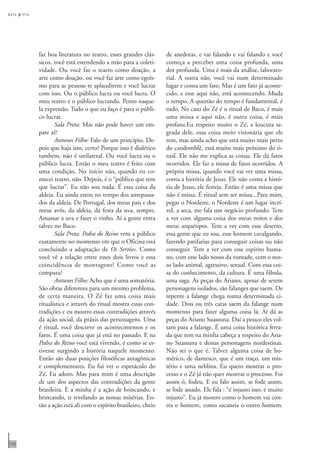 s ala p reta




               faz boa literatura no teatro, esses grandes clás-      de anedotas, e vai falando e vai falando e você
               sicos, você está estendendo a mão para a coleti-       começa a perceber uma coisa profunda, uma
               vidade. Ou você faz o teatro como doação, a            dor profunda. Uma é mais da análise, laborato-
               arte como doação, ou você faz arte como egoís-         rial. A outra não, você vai num determinado
               mo para as pessoas te aplaudirem e você lucrar         lugar e conta um fato. Mas é um fato já aconte-
               com isso. Ou o público lucra ou você lucra. O          cido, e esse aqui não, está acontecendo. Muda
               meu teatro é o público lucrando. Penso naque-          o tempo. A questão do tempo é fundamental, é
               la expressão. Tudo o que eu faço é para o públi-       tudo. No caso do Zé é o ritual de Baco, é mais
               co lucrar.                                             uma missa e aqui não, é outra coisa, é mais
                      Sala Preta: Mas não pode haver um em-           profana.Eu respeito muito o Zé, a loucura sa-
               pate aí?                                               grada dele, essa coisa meio visionária que ele
                      Antunes Filho: Falo de um princípio. De-        tem, mas ainda acho que está muito mais perto
               pois que haja isto, certo? Porque isso é dialético     do candomblé, está muito mais próximo do ri-
               também, não é unilateral. Ou você lucra ou o           tual. Ele não me explica as coisas. Ele dá fatos
               público lucra. Então o meu teatro é feito com          ocorridos. Ele faz a missa de fatos ocorridos. A
               uma condição. No início não, quando eu co-             própria missa, quando você vai ver uma missa,
               mecei teatro, não. Depois, é o “público que tem        conta a história de Jesus. Ele não conta a histó-
               que lucrar”. Eu não sou nada. É essa coisa da          ria de Jesus, ele festeja. Então é uma missa que
               aldeia. Eu ainda estou no tempo dos antepassa-         não é missa. É ritual sem ser missa...Para mim,
               dos da aldeia. De Portugal, dos meus pais e dos        pegar o Nordeste, o Nordeste é um lugar incrí-
               meus avós, da aldeia, da festa da uva, sempre.         vel, a seca, me fala um negócio profundo. Tem
               Amassar a uva e fazer o vinho. Aí a gente entra        a ver com alguma coisa dos meus mitos e dos
               talvez no Baco.                                        meus arquétipos. Tem a ver com esse deserto,
                      Sala Preta: Pedra do Reino vem a público        essa gente que eu sou, esse homem cavalgando,
               exatamente no momento em que o Oficina está            fazendo patifarias para conseguir coisas ou não
               concluindo a adaptação de Os Sertões. Como             conseguir. Tem a ver com esse espírito huma-
               você vê a relação entre esses dois livros e essa       no, com esse lado nosso da vontade, com o nos-
               coincidência de montagens? Como você as                so lado animal, agressivo, sexual. Com essa coi-
               compara?                                               sa do conhecimento, da cultura. É uma fábula,
                      Antunes Filho: Acho que é uma somatória.        uma saga. As peças do Ariano, apesar de serem
               São obras diferentes para um mesmo problema,           personagens isolados, são falanges que saem. De
               de certa maneira. O Zé faz uma coisa mais              repente a falange chega numa determinada ci-
               ritualística e através do ritual mostra essas con-     dade. Dois ou três caras saem da falange num
               tradições e eu mostro essas contradições através       momento para fazer alguma coisa lá. Aí dá as
               da ação social, da práxis das personagens. Uma         peças do Ariano Suassuna. Daí a pouco eles vol-
               é ritual, você descreve os acontecimentos e os         tam para a falange. É uma coisa histórica ferra-
               fatos. É uma coisa que já está no passado. E na        da que tem na minha cabeça a respeito do Aria-
               Pedra do Reino você está vivendo, é como se es-        no Suassuna e dessas personagens nordestinas.
               tivesse surgindo a história naquele momento.           Não sei o que é. Talvez alguma coisa de ho-
               Então são duas posições filosóficas antagônicas        mérico, de dantesco, que é um traço, um mis-
               e complementares. Eu fui ver o espetáculo do           tério e uma neblina. Eu quero mostrar o pro-
               Zé. Eu adoro. Mas para mim é uma descrição             cesso e o Zé já não quer mostrar o processo. Foi
               de um dos aspectos das contradições da gente           assim ó, fodeu. E eu falo assim, se fode assim,
               brasileira. E a minha é a ação de brincando, e         se fode assado. Ele fala : “é injusto isso, é muito
               brincando, ir revelando as nossas misérias. En-        injusto”. Eu já mostro como o homem vai con-
               tão a ação está ali com o espírito brasileiro, cheio   tra o homem, como sacaneia o outro homem.




110
 