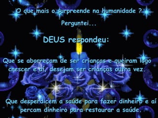 DEUS respondeu: Que se aborreçam de ser crianças e queiram logo crescer e aí, desejam ser crianças outra vez. Que desperdicem a saúde para fazer dinheiro e aí percam dinheiro para restaurar a saúde. O que mais o surpreende na humanidade ? Perguntei... 
