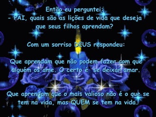 Então eu perguntei: - PAI, quais são as lições de vida que deseja que seus filhos aprendam? Com um sorriso DEUS respondeu: Que aprendam que não podem fazer com que alguém os ame. O certo é  se deixar amar. Que aprendam que o mais valioso não é o que se tem na vida, mas QUEM se tem na vida. 