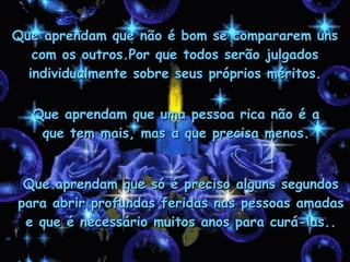 Que aprendam que não é bom se compararem uns com os outros.Por que todos serão julgados individualmente sobre seus próprios méritos. Que aprendam que uma pessoa rica não é a que tem mais, mas a que precisa menos. Que aprendam que só é preciso alguns segundos para abrir profundas feridas nas pessoas amadas e que é necessário muitos anos para curá-las.. 
