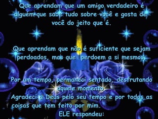 Que aprendam que um amigo verdadeiro é  alguém que sabe tudo sobre você e gosta de  você do jeito que é. Que aprendam que não é suficiente que sejam perdoados, mas que  perdoem a si mesmos. Por um tempo, permaneci sentado, desfrutando aquele momento. Agradeci a Deus pelo seu tempo e por todas as coisas que tem feito por mim.  ELE respondeu: 