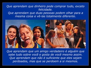 Que aprendam que dinheiro pode comprar tudo, exceto
felicidade.
Que aprendam que duas pessoas podem olhar para a
mesma coisa e vê-las totalmente diferente.
Que aprendam que um amigo verdadeiro é alguém que
sabe tudo sobre você e gosta de você mesmo assim.
Que aprendam que não é suficiente que eles sejam
perdoados, mas que se perdoem a si mesmos.
 