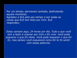 Por um tempo, permaneci sentado, desfrutando
aquele momento.
Agradeci a ELE pelo seu tempo e por todas as
coisas que ELE tem feito por mim. ELE
respondeu:
Estou sempre aqui, 24 horas por dia. Tudo o que você
tem a fazer é chamar por mim e EU virei. Você pode
esquecer o que EU disse. Você pode esquecer o que EU
fiz, mas jamais você esquecerá como EU te fiz sentir
com essas palavras.
 