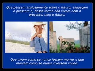 Que vivam como se nunca fossem morrer e que
morram como se nunca tivessem vivido.
Que pensem ansiosamente sobre o futuro, esqueçam
o presente e, dessa forma não vivam nem o
presente, nem o futuro.
 