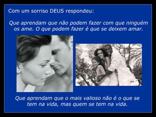 Com um sorriso DEUS respondeu:
Que aprendam que não podem fazer com que ninguém
os ame. O que podem fazer é que se deixem amar.
Que aprendam que o mais valioso não é o que se
tem na vida, mas quem se tem na vida.
 