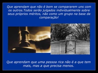 Que aprendam que não é bom se compararem uns com
os outros.Todos serão julgados individualmente sobre
seus próprios méritos, não como um grupo na base da
comparação!
Que aprendam que uma pessoa rica não é a que tem
mais, mas a que precisa menos.
 