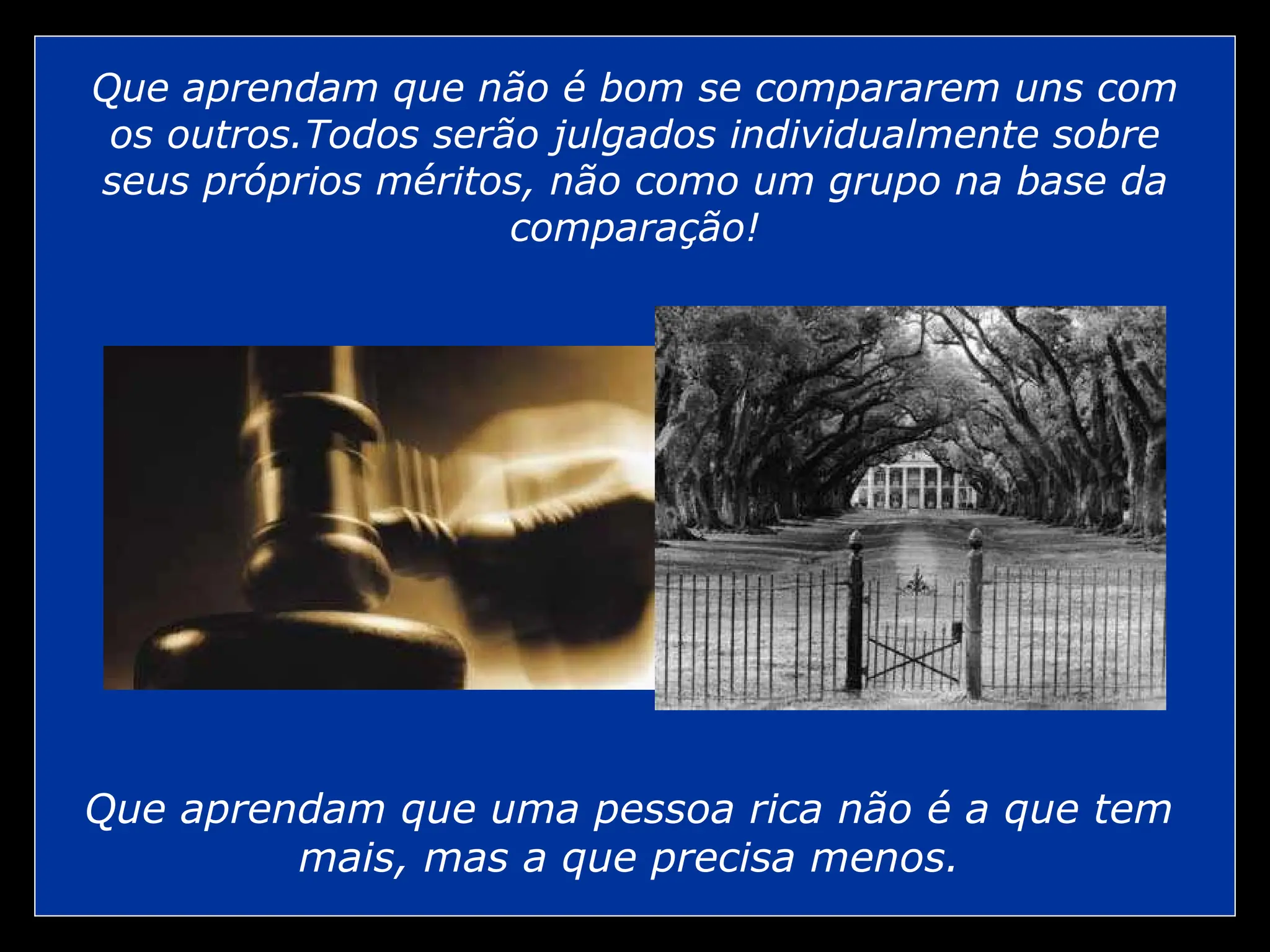Que aprendam que não é bom se compararem uns com
os outros.Todos serão julgados individualmente sobre
seus próprios méritos, não como um grupo na base da
comparação!
Que aprendam que uma pessoa rica não é a que tem
mais, mas a que precisa menos.
 