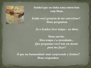 Sonhei que eu tinha uma entrevista  com Deus. Então você gostaria de me entrevistar?  Deus perguntou Se o Senhor tiver tempo  - eu disse Deus sorriu:  Meu tempo é a eternidade...  Que perguntas você tem em mente  para me fazer? O que na humanidade mais surpreende o Senhor? Deus respondeu: 