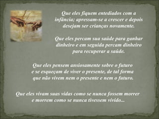 Que eles fiquem entediados com a infância; apressam-se a crescer e depois desejam ser crianças novamente. Que eles percam sua saúde para ganhar dinheiro e em seguida percam dinheiro para recuperar a saúde. Que eles vivam suas vidas como se nunca fossem morrer  e morrem como se nunca tivessem vivido... Que eles pensem ansiosamente sobre o futuro  e se esqueçam de viver o presente, de tal forma  que não vivem nem o presente e nem o futuro. 