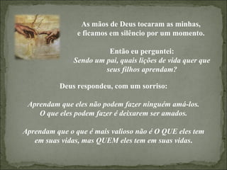As mãos de Deus tocaram as minhas,  e ficamos em silêncio por um momento.  Então eu perguntei: Sendo um pai, quais lições de vida quer que seus filhos aprendam? Deus respondeu, com um sorriso: Aprendam que eles não podem fazer ninguém amá-los. O que eles podem fazer é deixarem ser amados. Aprendam que o que é mais valioso não é O QUE eles tem em suas vidas, mas QUEM eles tem em suas vidas . 