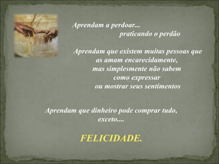 Aprendam a perdoar...  praticando o perdão Aprendam que existem muitas pessoas que as amam encarecidamente,  mas simplesmente não sabem  como expressar  ou mostrar seus sentimentos Aprendam que dinheiro pode comprar tudo, exceto.... FELICIDADE. 