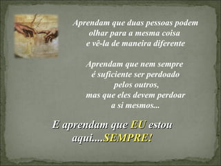 Aprendam que duas pessoas podem olhar para a mesma coisa  e vê-la de maneira diferente Aprendam que nem sempre  é suficiente ser perdoado pelos outros, mas que eles devem perdoar  a si mesmos... E aprendam que  EU  estou aqui.... SEMPRE! 