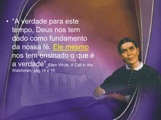 • “A verdade para este
tempo, Deus nos tem
dado como fundamento
da nossa fé. Ele mesmo
nos tem ensinado o que é
a verdade” Ellen White, A Call to the
Watchmen, pág 14 e 15
 