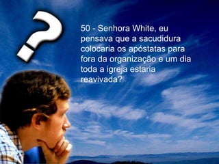 50 - Senhora White, eu
pensava que a sacudidura
colocaria os apóstatas para
fora da organização e um dia
toda a igreja estaria
reavivada?
 