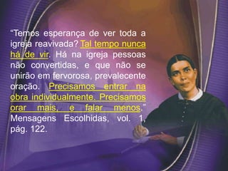 “Temos esperança de ver toda a
igreja reavivada? Tal tempo nunca
há de vir. Há na igreja pessoas
não convertidas, e que não se
unirão em fervorosa, prevalecente
oração. Precisamos entrar na
obra individualmente. Precisamos
orar mais, e falar menos.”
Mensagens Escolhidas, vol. 1,
pág. 122.
 