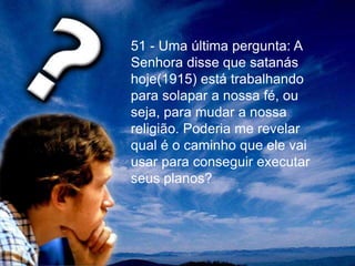 51 - Uma última pergunta: A
Senhora disse que satanás
hoje(1915) está trabalhando
para solapar a nossa fé, ou
seja, para mudar a nossa
religião. Poderia me revelar
qual é o caminho que ele vai
usar para conseguir executar
seus planos?
 