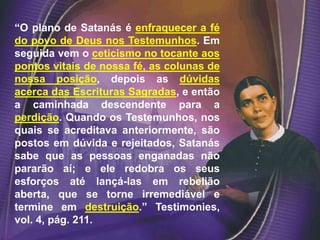 “O plano de Satanás é enfraquecer a fé
do povo de Deus nos Testemunhos. Em
seguida vem o ceticismo no tocante aos
pontos vitais de nossa fé, as colunas de
nossa posição, depois as dúvidas
acerca das Escrituras Sagradas, e então
a caminhada descendente para a
perdição. Quando os Testemunhos, nos
quais se acreditava anteriormente, são
postos em dúvida e rejeitados, Satanás
sabe que as pessoas enganadas não
pararão aí; e ele redobra os seus
esforços até lançá-las em rebelião
aberta, que se torne irremediável e
termine em destruição.” Testimonies,
vol. 4, pág. 211.
 