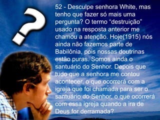 52 - Desculpe senhora White, mas
tenho que fazer só mais uma
pergunta? O termo “destruição”
usado na resposta anterior me
chamou a atenção. Hoje(1915) nós
ainda não fazemos parte de
Babilônia, pois nossas doutrinas
estão puras. Somos ainda o
santuário do Senhor. Depois que
tudo que a senhora me contou
acontecer, o que ocorrerá com a
igreja que foi chamada para ser o
santuário do Senhor, o que ocorrerá
com essa igreja quando a ira de
Deus for derramada?
 