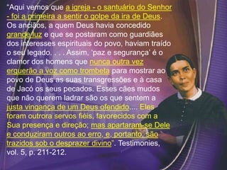 “Aqui vemos que a igreja - o santuário do Senhor
- foi a primeira a sentir o golpe da ira de Deus.
Os anciãos, a quem Deus havia concedido
grande luz e que se postaram como guardiães
dos interesses espirituais do povo, haviam traído
o seu legado. . . . Assim, ‘paz e segurança’ é o
clamor dos homens que nunca outra vez
erguerão a voz como trombeta para mostrar ao
povo de Deus as suas transgressões e à casa
de Jacó os seus pecados. Esses cães mudos
que não querem ladrar são os que sentem a
justa vingança de um Deus ofendido.... Eles
foram outrora servos fiéis, favorecidos com a
Sua presença e direção; mas apartaram-se Dele
e conduziram outros ao erro, e, portanto, são
trazidos sob o desprazer divino”. Testimonies,
vol. 5, p. 211-212.
 
