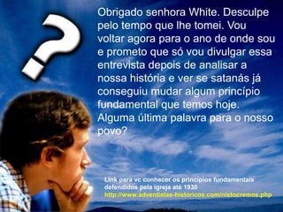 Obrigado senhora White. Desculpe
pelo tempo que lhe tomei. Vou
voltar agora para o ano de onde sou
e prometo que só vou divulgar essa
entrevista depois de analisar a
nossa história e ver se satanás já
conseguiu mudar algum princípio
fundamental que temos hoje.
Alguma última palavra para o nosso
povo?
Link para vc conhecer os princípios fundamentais
defendidos pela igreja até 1930
http://www.adventistas-historicos.com/nistocremos.php
 