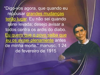 “Digo-vos agora, que quando eu
repousar grandes mudanças
terão lugar. Eu não sei quando
serei levada; desejo avisar a
todos contra os ardis do diabo.
Eu quero que o povo saiba que
eu os avisei plenamente antes
de minha morte.” manusc. 1 24
de fevereiro de 1915
 
