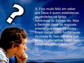 5- Fico muito feliz em saber
que Deus é quem estabeleceu
as verdades na Igreja
Adventista do Sétimo dia. Mas
a Senhora disse na resposta
anterior que essas verdades
foram dadas como fundamento
da nossa fé. Isso significa que
esses fundamentos foram bem
estudados e bem definidos?
 