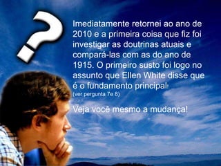 Imediatamente retornei ao ano de
2010 e a primeira coisa que fiz foi
investigar as doutrinas atuais e
compará-las com as do ano de
1915. O primeiro susto foi logo no
assunto que Ellen White disse que
é o fundamento principal!
(ver pergunta 7e 8)
Veja você mesmo a mudança!
 
