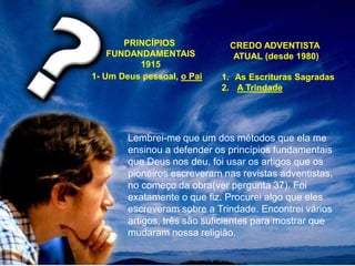 PRINCÍPIOS
FUNDANDAMENTAIS
1915
CREDO ADVENTISTA
ATUAL (desde 1980)
1- Um Deus pessoal, o Pai 1. As Escrituras Sagradas
2. A Trindade
Lembrei-me que um dos métodos que ela me
ensinou a defender os princípios fundamentais
que Deus nos deu, foi usar os artigos que os
pioneiros escreveram nas revistas adventistas,
no começo da obra(ver pergunta 37). Foi
exatamente o que fiz. Procurei algo que eles
escreveram sobre a Trindade. Encontrei vários
artigos, três são suficientes para mostrar que
mudaram nossa religião.
 