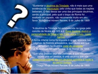 "Sustentar a doutrina da Trindade, não é mais que uma
evidência da intoxicação pelo vinho que todas as nações
beberam. O fato dessa ser uma das principais doutrinas,
senão a principal, pela qual o bispo de Roma foi
exaltado ao papado, não recomenda muito em seu
favor.”R.F.Cottrel Advent Review, 6 de Julho de 1869
“A doutrina da Trindade foi estabelecida na igreja pelo
concílio de Nicéia em 325 a.d. Essa doutrina destrói a
personalidade de Deus e seu Filho Jesus Cristo, nosso
Senhor.
A forma infame como foi imposta à igreja, aparece nas
páginas da história eclesiástica, que causa aos que
acreditam na doutrina corar de vergonha.”
J. N. Andrews Advent Review, 6 de Março de 1855
"Que uma pessoa seja três pessoas, e que três pessoas
sejam uma só pessoa, é uma doutrina que nós
podemos proclamar ser um doutrina contrária à razão e
ao senso comum."
Thiago White Advent Review, 6 de Julho de 1869
 