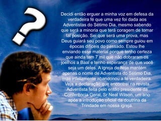 Decidi então erguer a minha voz em defesa da
verdadeira fé que uma vez foi dada aos
Adventistas do Sétimo Dia, mesmo sabendo
que será a minoria que terá coragem de tomar
tal posição. Sei que será uma prova, mas
Deus guiará seu povo como sempre guiou em
épocas difíceis do passado. Estou lhe
enviando esse material porque tenho certeza
que ainda tem 7 mil que não dobraram os
joelhos a Baal e tenho esperança de que você
seja um deles. A igreja de hoje mantém
apenas o nome de Adventista do Sétimo Dia,
mas infelizmente abandonou a fé verdadeira.
Veja a declaração que encontrei na revista
Adventista feita pelo então presidente da
Conferência Geral, Sr Neal Wilson, um ano
após a introdução oficial da doutrina da
Trindade em nossa igreja.
 