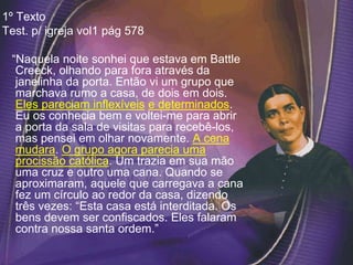 1º Texto
Test. p/ igreja vol1 pág 578
“Naquela noite sonhei que estava em Battle
Creeck, olhando para fora através da
janelinha da porta. Então vi um grupo que
marchava rumo a casa, de dois em dois.
Eles pareciam inflexíveis e determinados.
Eu os conhecia bem e voltei-me para abrir
a porta da sala de visitas para recebê-los,
mas pensei em olhar novamente. A cena
mudara. O grupo agora parecia uma
procissão católica. Um trazia em sua mão
uma cruz e outro uma cana. Quando se
aproximaram, aquele que carregava a cana
fez um círculo ao redor da casa, dizendo
três vezes: “Esta casa está interditada. Os
bens devem ser confiscados. Eles falaram
contra nossa santa ordem.”
 