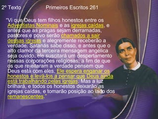 2º Texto Primeiros Escritos 261
“Vi que Deus tem filhos honestos entre os
Adventistas Nominais e as igrejas caídas, e
antes que as pragas sejam derramadas,
pastores e povo serão chamados a sair
dessas igrejas e alegremente receberão a
verdade. Satanás sabe disso, e antes que o
alto clamor da terceira mensagem angélica
seja ouvido, ele suscitará um despertamento
nessas corporações religiosas, a fim de que
os que rejeitaram a verdade pensem que
Deus está com eles. Ele espera enganar os
honestos e levá-los a pensar que Deus ainda
está trabalhando pelas igrejas. Mas a luz
brilhará, e todos os honestos deixarão as
igrejas caídas, e tomarão posição ao lado dos
remanescentes.”
 